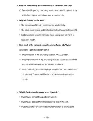 ~ 18 ~
 How did you come up with the solution to create this new city?
 By researching on my case study about the ancient city, present city
and future city and learn about how to create a city.
 Why is it floating on the water?
 The population of the city was increased substantially.
 The city is too crowded and the land cannot withstand to the weight.
 Global warming became more and more serious as it will harm to
resident’s health.
 How much is the standard population in my future city? living
conditions ? Communication form ?
 The population in my future city is about 300,000 person.
 The people who live in my future city must be a qualified Malaysian
and the other countries did not allowed to move in.
 In my future city, the main language is English but I also allowed the
people using Chinese and Mandarin to communicate with other
people.
 What infrastructure is needed in my future city?
 Must have a perfect transportation system.
 Must have a dock as there many goods to ship in the port.
 Must have safety precaution to ensure the safety of the resident.
 