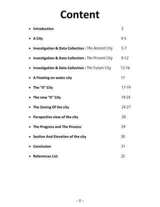 ~ 2 ~
Content
 Introduction 3
 A City 4-5
 Investigation & Data Collection : The Ancient City 5-7
 Investigation & Data Collection : The Present City 8-12
 Investigation & Data Collection : The Future City 13-16
 A Floating on water city 17
 The “X” City 17-19
 The new “X” City 19-24
 The Zoning Of the city 24-27
 Perspective view of the city 28
 The Progress and The Process 29
 Section And Elevation of the city 30
 Conclusion 31
 References List 32
 