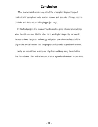 ~ 31 ~
Conclusion
After few weeks of researching about the urban planning and design, I
realize that it’s very hard to be a urban planner as it was a lot of things need to
consider and also a very challenging project to go.
In this final project, I’ve learned how to create a good city and acknowledge
what the citizens need. On the other hand, while planning a city, we have to
take care about the green technology and green space into the layout of the
city so that we can ensure that the people can live under a good environment.
Lastly, we should have to keep our city clean and keep away the activities
that harm to our cities so that we can provide a good environment to everyone.
 