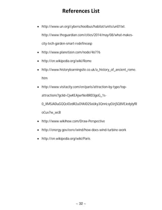 ~ 32 ~
References List
 http://www.un.org/cyberschoolbus/habitat/units/un01txt.
http://www.theguardian.com/cities/2014/may/08/what-makes-
city-tech-garden-smart-redefineasp
 http://www.planetizen.com/node/46776
 http://en.wikipedia.org/wiki/Rome
 http://www.historylearningsite.co.uk/a_history_of_ancient_rome.
htm
 http://www.visitacity.com/en/paris/attraction-by-type/top-
attractions?gclid=CjwKEAjwrNeiBRD3goG_1s-
0_XMSJADuGQQciOzdR2uOVklD2SoUky3QnnLsyOJrjSQ8VEJedyIyfR
oCuv7w_wcB
 http://www.wikihow.com/Draw-Perspective
 http://energy.gov/eere/wind/how-does-wind-turbine-work
 http://en.wikipedia.org/wiki/Paris
 