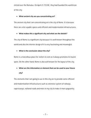 ~ 7 ~
circled over the Romulus. On April 21,753 BC, they had founded the world icon
of the city.
 What ancient city are you concentrating on?
The ancient city that I am concentrating on is the city of Rome. It is because
there are a lot a public spaces and efficient and modernization infrastructures.
 What makes this a significant city and what are the details?
The city of Rome is a significant city because it is well-known throughout the
world and also the interior design of it is very fascinating and meaningful.
 What is the conclusion about the city?
Rome is a marvellous place for visitors to visit as it always promotes its tourist
spots. On the other hand, Rome is also well-known for the layout of the city.
 What are the information or element that can be used to your future
city?
The elements that I am going to use in this city are to provide some efficient
and modernization infrastructures such as extensive system of railways,
expressways, national roads and more in my city to make it more pageantry.
 