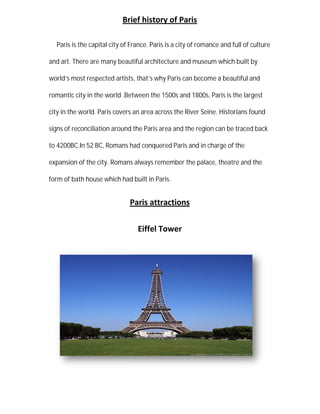 Brief history of Paris
Paris is the capital city of France. Paris is a city of romance and full of culture
and art. There are many beautiful architecture and
world’s most respected artists, that
romantic city in the world .Between the 1500s and 1800s, Paris is the largest
city in the world. Paris covers an area across the River Seine. Historians found
signs of reconciliation around the Paris area and the region can be traced back
to 4200BC.In 52 BC, Romans had conq
expansion of the city. Romans
form of bath house which had built in Paris.
Brief history of Paris
Paris is the capital city of France. Paris is a city of romance and full of culture
and art. There are many beautiful architecture and museum which built by
s most respected artists, that’s why Paris can become a beautiful and
he world .Between the 1500s and 1800s, Paris is the largest
city in the world. Paris covers an area across the River Seine. Historians found
signs of reconciliation around the Paris area and the region can be traced back
52 BC, Romans had conquered Paris and in charge of the
expansion of the city. Romans always remember the palace, theatre
form of bath house which had built in Paris.
Paris attractions
Eiffel Tower
Paris is the capital city of France. Paris is a city of romance and full of culture
which built by
s why Paris can become a beautiful and
he world .Between the 1500s and 1800s, Paris is the largest
city in the world. Paris covers an area across the River Seine. Historians found
signs of reconciliation around the Paris area and the region can be traced back
uered Paris and in charge of the
theatre and the
 