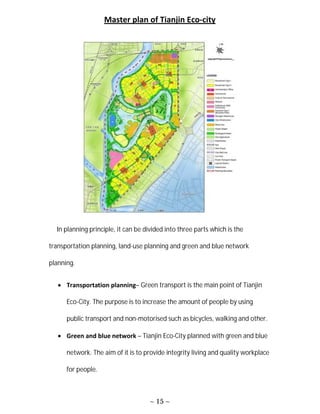 ~ 15 ~
Master plan of Tianjin Eco-city
In planning principle, it can be divided into three parts which is the
transportation planning, land-use planning and green and blue network
planning.
 Transportation planning– Green transport is the main point of Tianjin
Eco-City. The purpose is to increase the amount of people by using
public transport and non-motorised such as bicycles, walking and other.
 Green and blue network – Tianjin Eco-City planned with green and blue
network. The aim of it is to provide integrity living and quality workplace
for people.
 