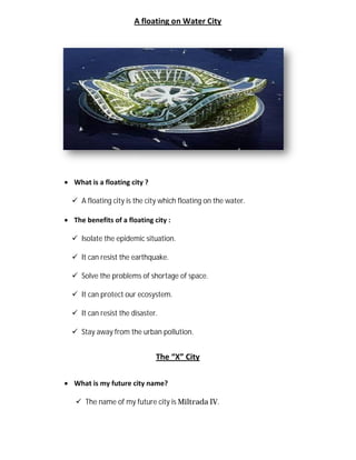 A floating on Water City
 What is a floating city ?
 A floating city is the city which floating on the water.
 The benefits of a floating
 Isolate the epidemic situation.
 It can resist the earthquake.
 Solve the problems of shortage of space.
 It can protect our ecosystem.
 It can resist the disaster.
 Stay away from the urban pollution.
 What is my future city name?
 The name of my future city is
A floating on Water City
What is a floating city ?
A floating city is the city which floating on the water.
floating city :
Isolate the epidemic situation.
It can resist the earthquake.
problems of shortage of space.
It can protect our ecosystem.
It can resist the disaster.
Stay away from the urban pollution.
The “X” City
What is my future city name?
The name of my future city is Miltrada IV.
 