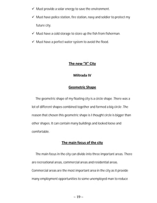 ~ 19 ~
 Must provide a solar energy to save the environment.
 Must have police station, fire station, navy and soldier to protect my
future city.
 Must have a cold storage to store up the fish from fisherman.
 Must have a perfect water system to avoid the flood.
The new “X” City
Miltrada IV
Geometric Shape
The geometric shape of my floating city is a circle shape .There was a
lot of different shapes combined together and formed a big circle .The
reason that chosen this geometric shape is I thought circle is bigger than
other shapes. It can contain many buildings and looked loose and
comfortable.
The main focus of the city
The main focus in the city can divide into three important areas. There
are recreational areas, commercial areas and residential areas.
Commercial areas are the most important area in the city as it provide
many employment opportunities to some unemployed man to reduce
 