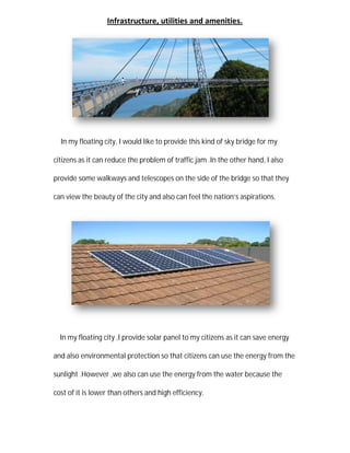 Infrastructure
In my floating city, I would
citizens as it can reduce the problem of
provide some walkways and telescope
can view the beauty of the city and also can feel the nation
In my floating city ,I provide solar panel to
and also environmental protection so that citizens can use the energy from the
sunlight .However ,we also can use the energy from the water because the
cost of it is lower than other
tructure, utilities and amenities.
would like to provide this kind of sky bridge for my
citizens as it can reduce the problem of traffic jam .In the other hand,
and telescopes on the side of the bridge so that they
view the beauty of the city and also can feel the nation’s aspirations.
provide solar panel to my citizens as it can save energy
and also environmental protection so that citizens can use the energy from the
.However ,we also can use the energy from the water because the
thers and high efficiency.
bridge for my
.In the other hand, I also
bridge so that they
s aspirations.
my citizens as it can save energy
and also environmental protection so that citizens can use the energy from the
.However ,we also can use the energy from the water because the
 