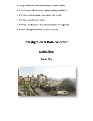  Using and buying renewable energy as power sources.
 Provide some solar transportation to decrease pol
 Provide a perfect security measures to the people.
 Provide a smart energy policy.
 Provide a multipurpose and full exploitation development.
 Collect all the products which can be recycled.
Investigation & Data collection
Using and buying renewable energy as power sources.
Provide some solar transportation to decrease pollution.
Provide a perfect security measures to the people.
Provide a smart energy policy.
Provide a multipurpose and full exploitation development.
Collect all the products which can be recycled.
Investigation & Data collection
Ancient Cities
Rome City
 