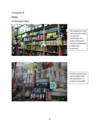 21
iii) Appendix B
Photos
a) Perniagaan Gluck
All the goodsare kept
well andare arranged
on the shelf
accordingly.This
givesa convenient
environmentbothfor
workersand
customers.
All the accessoriesare
well arranged.Even
the new drivers’‘P’
stickersare available.
 