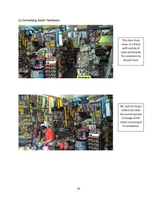 25
b) Cemerlang Indah Hardware
The main shop
view- It is filled
with variety of
tools and brands
for customers to
choose from.
Mr. Goh Sin Sing’s
eldest son (also
the current person
in charge of the
shop) is busying at
his workplace.
 