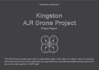KINGSTON UNIVERSITY
Project Report
“The AR Drones provide users with an augmented reality, a live, direct or indirect, view of a physical,
real-world environment whose elements are augmented by computer-generated sensory input such
as sound, video graphics or GPS data”
 