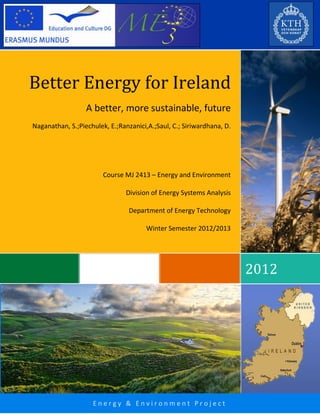 Naganathan, Ranzanici, Piechulek, Saul, Siriwardhana
Page
E n e r g y & E n v i r o n m e n t P r o j e c t
2012
Better Energy for Ireland
A better, more sustainable, future
Naganathan, S.;Piechulek, E.;Ranzanici,A.;Saul, C.; Siriwardhana, D.
Course MJ 2413 – Energy and Environment
Division of Energy Systems Analysis
Department of Energy Technology
Winter Semester 2012/2013
 