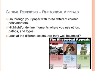 GLOBAL REVISIONS – RHETORICAL APPEALS
 Go through your paper with three different colored
pens/markers.
 Highlight/underline moments where you use ethos,
pathos, and logos.
 Look at the different colors, are they well balanced?
 
