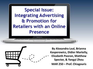 Special Issue:
Integrating Advertising
& Promotion for
Retailers with an Online
Presence
By Alexandra Leal, Brianna
Kasperowicz, Didier Martelly,
Elizabeth Pooran, Matthew
Spector, & Yangyi Zhou
MAR 250 – Prof. Chiagouris
 