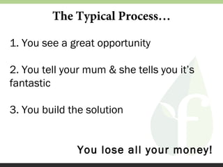 The Typical Process…
1. You see a great opportunity
2. You tell your mum & she tells you it’s
fantastic
3. You build the solution
You lose all your money!

 