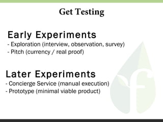 Get Testing

Early Experiments
- Exploration (interview, observation, survey)
- Pitch (currency / real proof)

Later Experiments
- Concierge Service (manual execution)
- Prototype (minimal viable product)

 