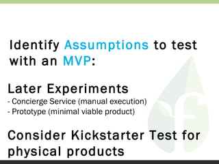 Identify Assumptions to test
with an MVP:
Later Experiments
- Concierge Service (manual execution)
- Prototype (minimal viable product)

Consider Kickstarter Test for
physical products

 