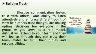  Building Trust:-
Effective communication fosters
trust with others. Your ability to listen
attentively and embrace different point of
view help others trust that you are making
optimal decisions foe everyone in the
group. As you serve as a role model,
distrust will extend to your team and they
will feel as through they can trust their
team mates to fulfil their duties and
responsibilities.
 