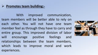  Promotes team building:-
With improved communication,
team members will be better able to rely on
each other. You will not have one team
member feel as through they have to carry and
entire group. This improved division of labor
will encourage positive feelings and
relationships between the team members,
which leads to improve moral and work
experiences.
 