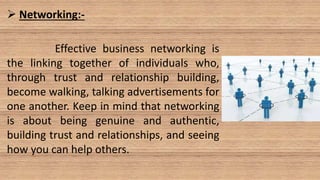  Networking:-
Effective business networking is
the linking together of individuals who,
through trust and relationship building,
become walking, talking advertisements for
one another. Keep in mind that networking
is about being genuine and authentic,
building trust and relationships, and seeing
how you can help others.
 