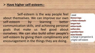 Have higher self-esteem:-
Self-esteem is the way people feel
about themselves. We can improve our own
self-esteem by learning better
communication skills, and achieving personal
goals that make us feel good about
ourselves. We can also build other people's
self-esteem by giving them compliments and
encouragement in the things they are doing.
 