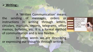  Writing:-
A 'Written Communication' means
the sending of messages, orders or
instructions in writing through letters,
circulars, manuals, reports, telegrams, office
memos, bulletins, etc. It is a formal method
of communication and is less flexible.
In other words we are describing
or expressing our thoughts through writing.
 