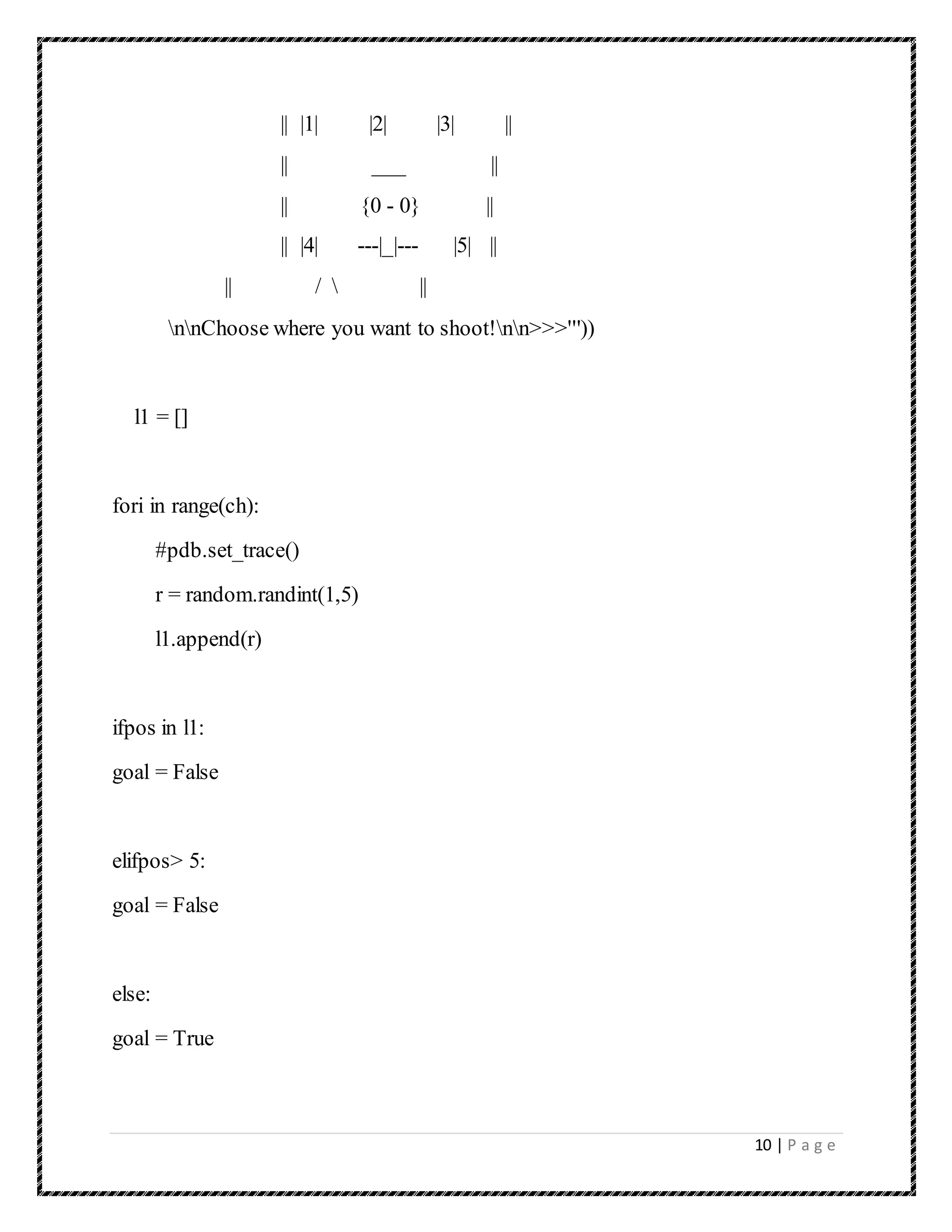 10 | P a g e
|| |1| |2| |3| ||
|| ___ ||
|| {0 - 0} ||
|| |4| ---|_|--- |5| ||
|| /  ||
nnChoose where you want to shoot!nn>>>'''))
l1 = []
fori in range(ch):
#pdb.set_trace()
r = random.randint(1,5)
l1.append(r)
ifpos in l1:
goal = False
elifpos> 5:
goal = False
else:
goal = True
 