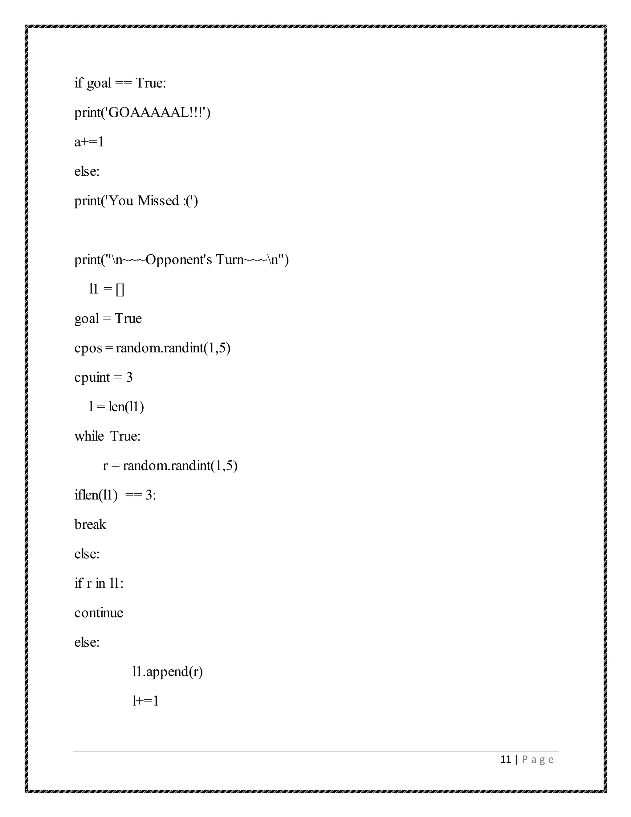 11 | P a g e
if goal == True:
print('GOAAAAAL!!!')
a+=1
else:
print('You Missed :(')
print("n~~~Opponent's Turn~~~n")
l1 = []
goal = True
cpos = random.randint(1,5)
cpuint = 3
l = len(l1)
while True:
r = random.randint(1,5)
iflen(l1) == 3:
break
else:
if r in l1:
continue
else:
l1.append(r)
l+=1
 