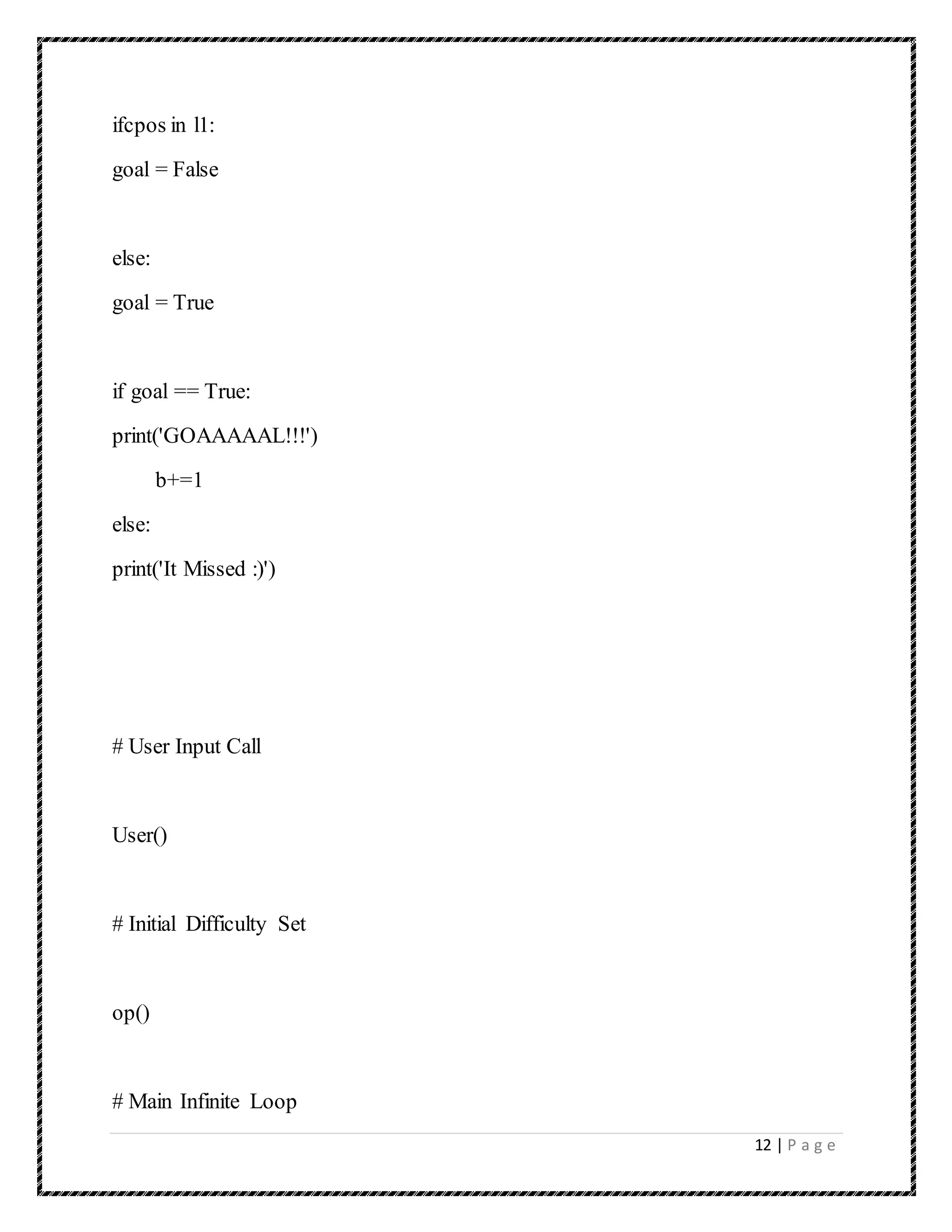 12 | P a g e
ifcpos in l1:
goal = False
else:
goal = True
if goal == True:
print('GOAAAAAL!!!')
b+=1
else:
print('It Missed :)')
# User Input Call
User()
# Initial Difficulty Set
op()
# Main Infinite Loop
 