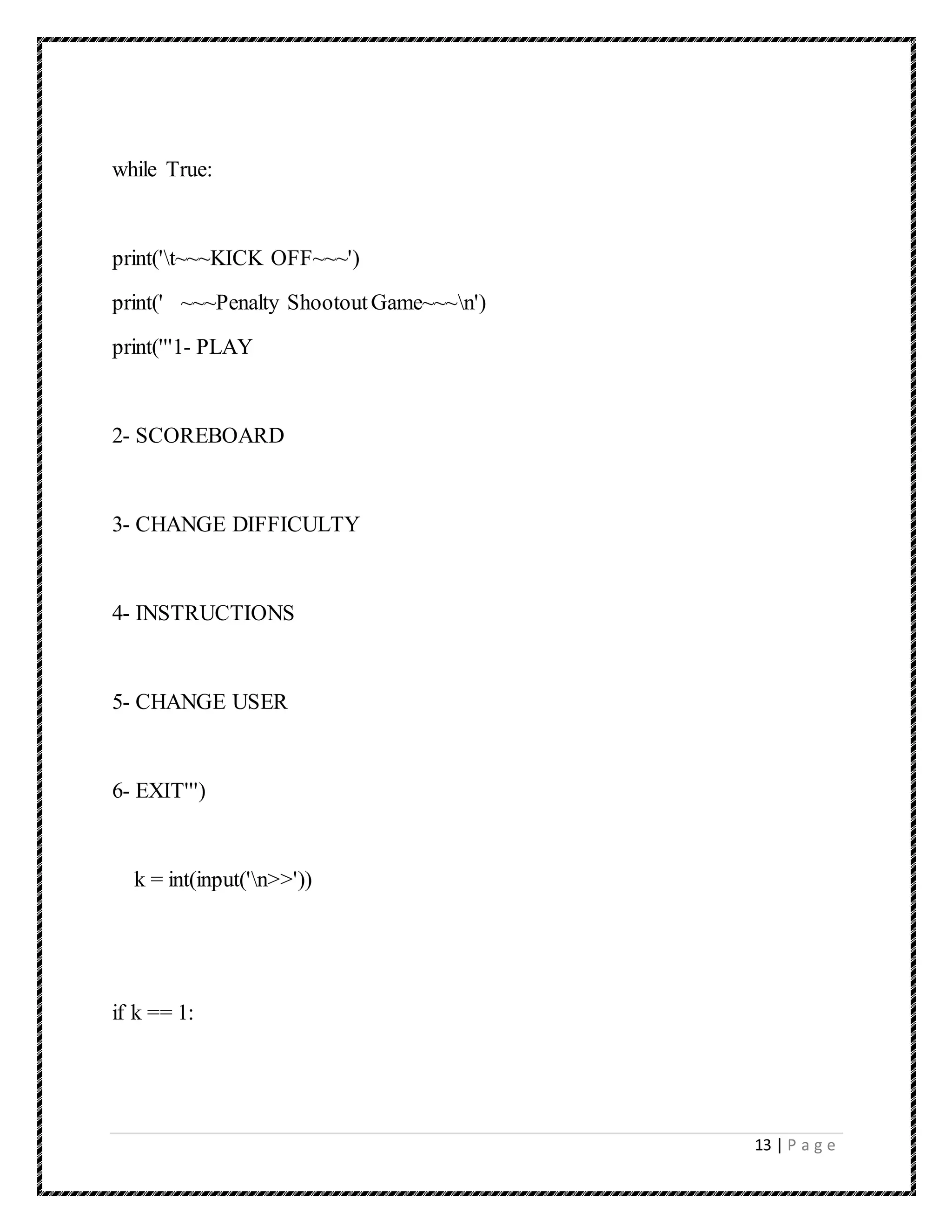 13 | P a g e
while True:
print('t~~~KICK OFF~~~')
print(' ~~~Penalty ShootoutGame~~~n')
print('''1- PLAY
2- SCOREBOARD
3- CHANGE DIFFICULTY
4- INSTRUCTIONS
5- CHANGE USER
6- EXIT''')
k = int(input('n>>'))
if k == 1:
 