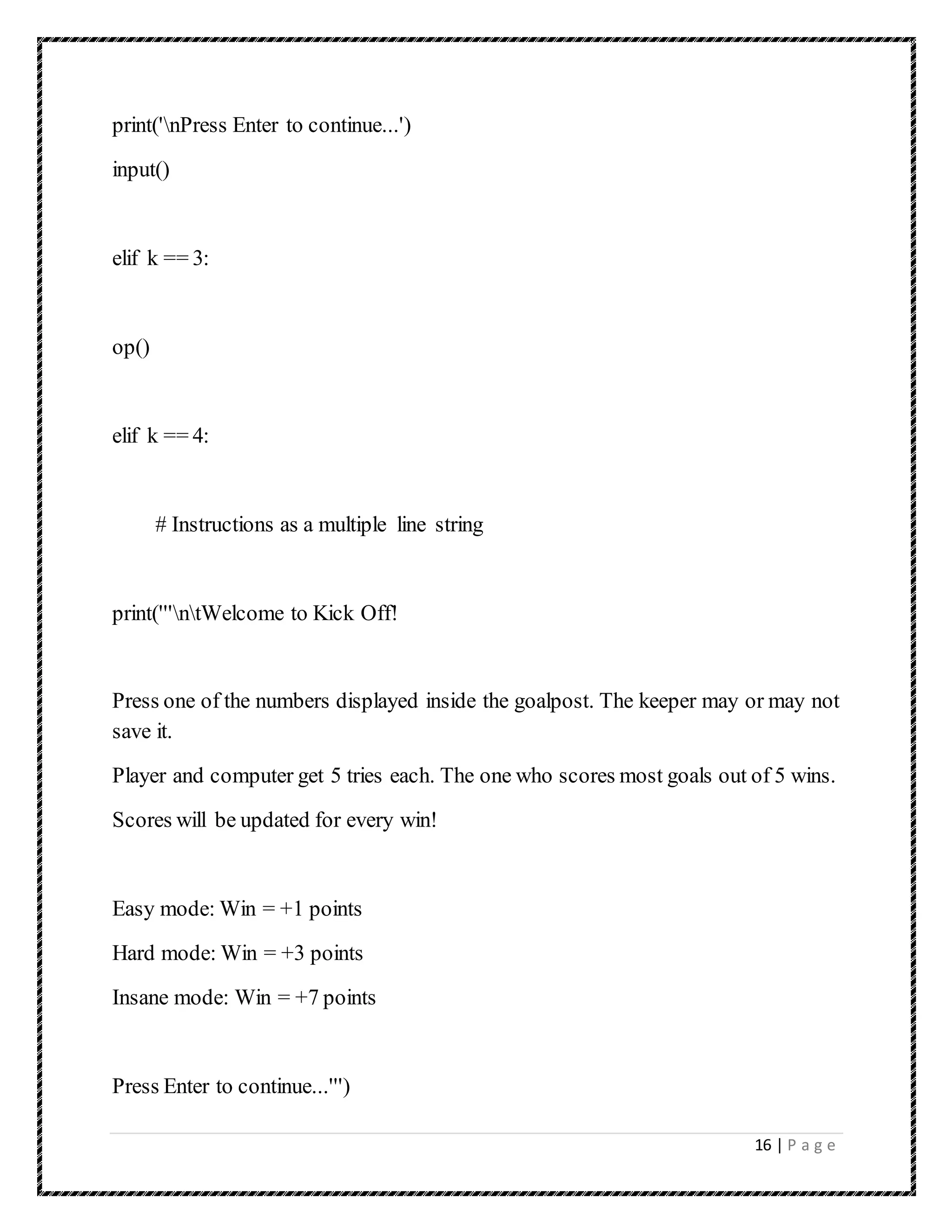16 | P a g e
print('nPress Enter to continue...')
input()
elif k == 3:
op()
elif k == 4:
# Instructions as a multiple line string
print('''ntWelcome to Kick Off!
Press one of the numbers displayed inside the goalpost. The keeper may or may not
save it.
Player and computer get 5 tries each. The one who scores most goals out of 5 wins.
Scores will be updated for every win!
Easy mode: Win = +1 points
Hard mode: Win = +3 points
Insane mode: Win = +7 points
Press Enter to continue...''')
 