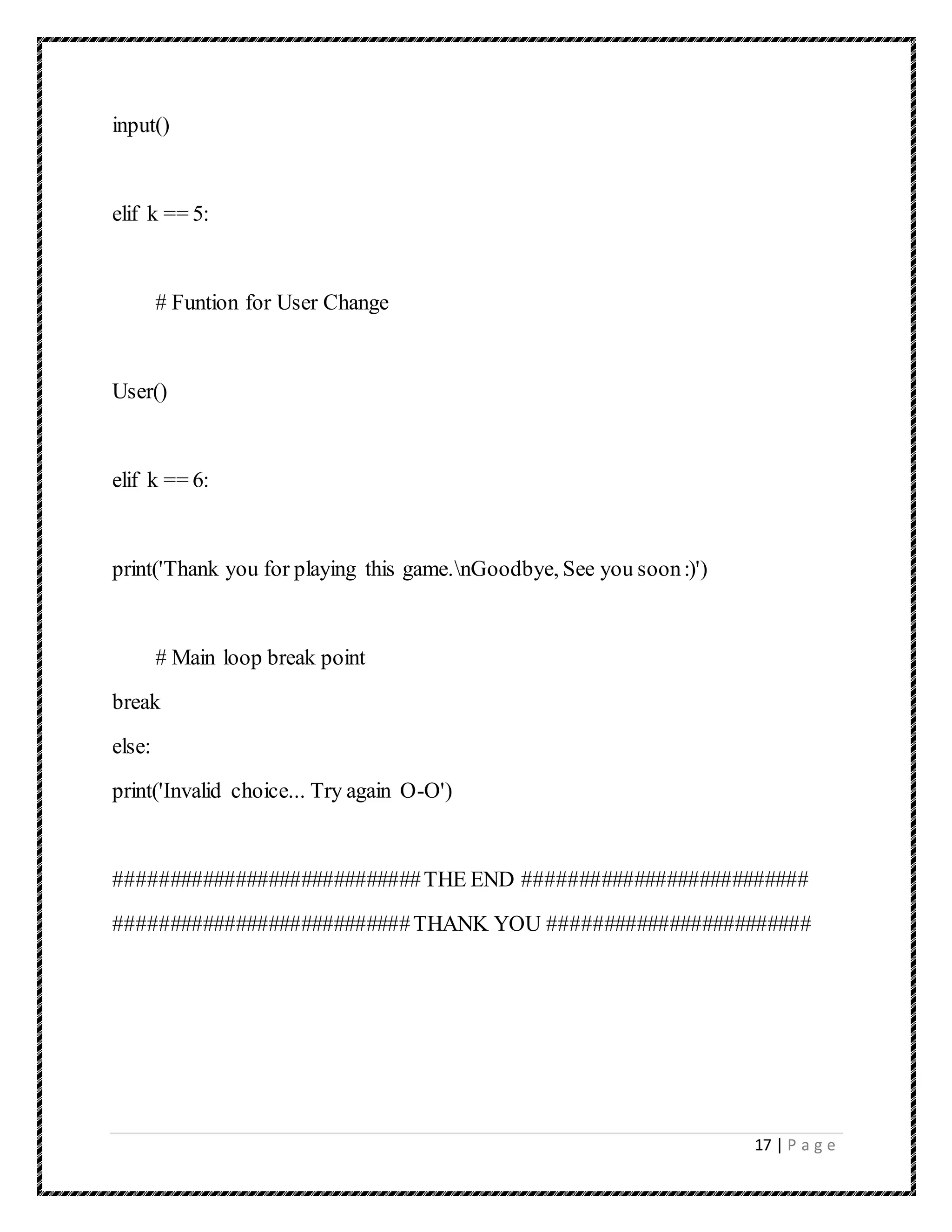 17 | P a g e
input()
elif k == 5:
# Funtion for User Change
User()
elif k == 6:
print('Thank you for playing this game.nGoodbye, See you soon:)')
# Main loop break point
break
else:
print('Invalid choice... Try again O-O')
############################THE END ##########################
###########################THANK YOU ########################
 