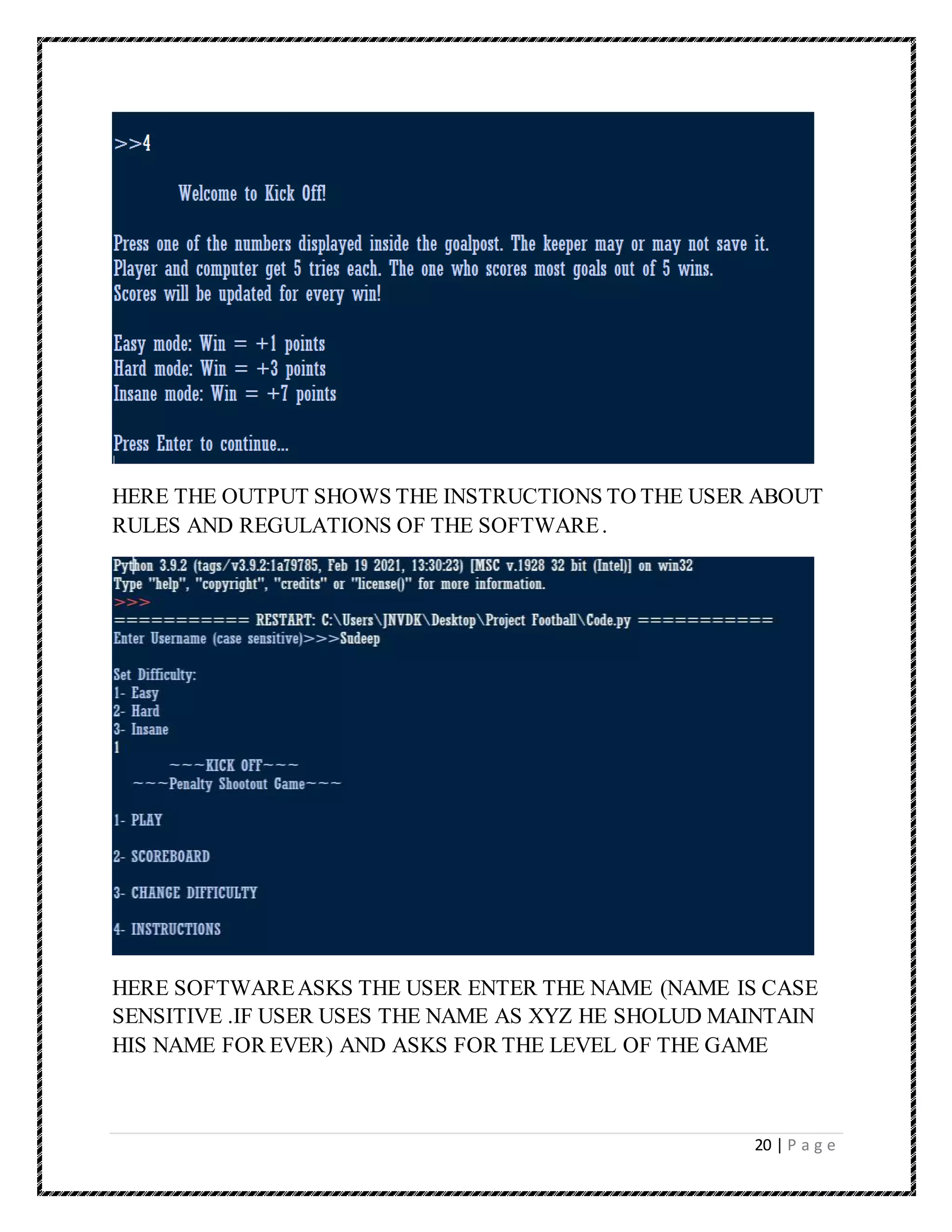 20 | P a g e
HERE THE OUTPUT SHOWS THE INSTRUCTIONS TO THE USER ABOUT
RULES AND REGULATIONS OF THE SOFTWARE.
HERE SOFTWAREASKS THE USER ENTER THE NAME (NAME IS CASE
SENSITIVE .IF USER USES THE NAME AS XYZ HE SHOLUD MAINTAIN
HIS NAME FOR EVER) AND ASKS FOR THE LEVEL OF THE GAME
 