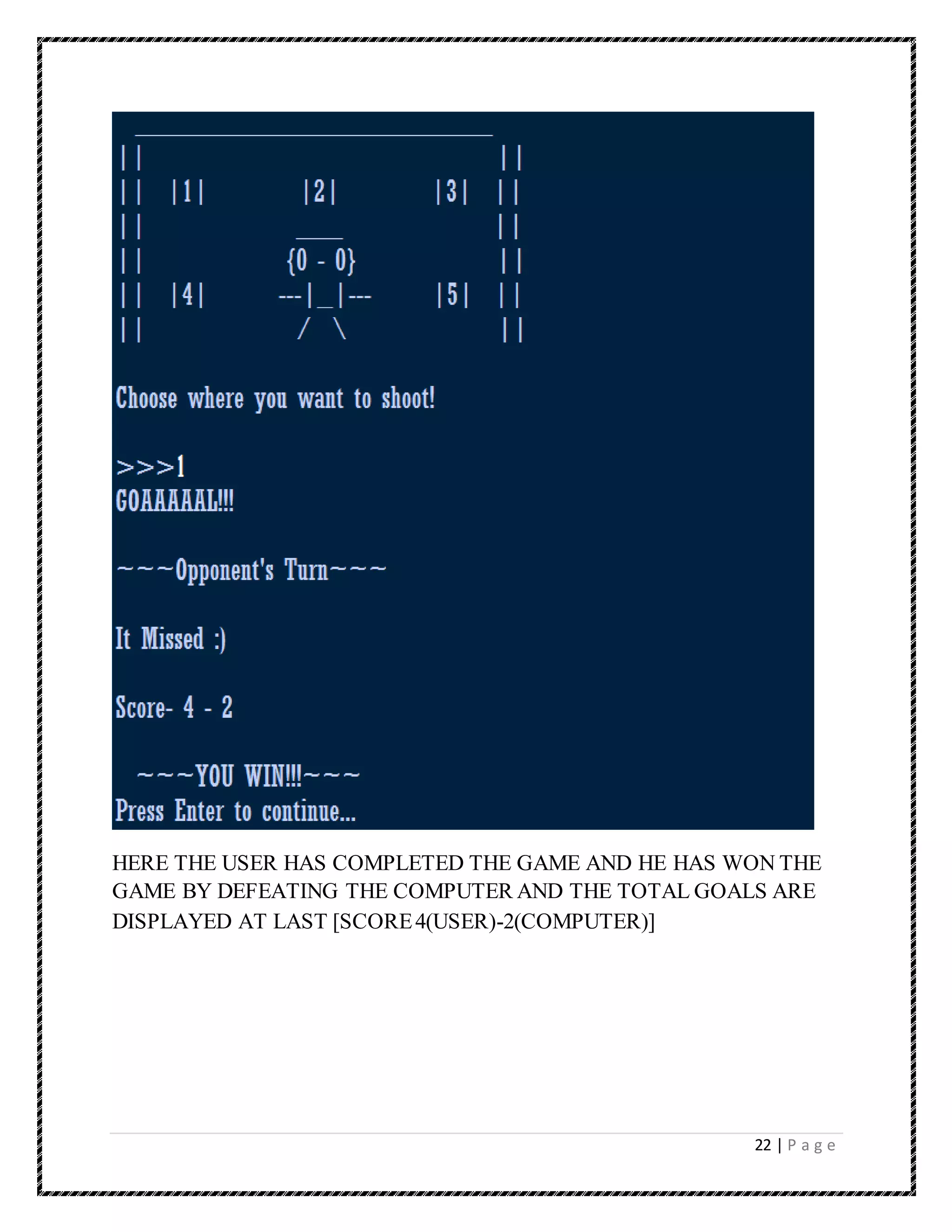 22 | P a g e
HERE THE USER HAS COMPLETED THE GAME AND HE HAS WON THE
GAME BY DEFEATING THE COMPUTER AND THE TOTAL GOALS ARE
DISPLAYED AT LAST [SCORE4(USER)-2(COMPUTER)]
 
