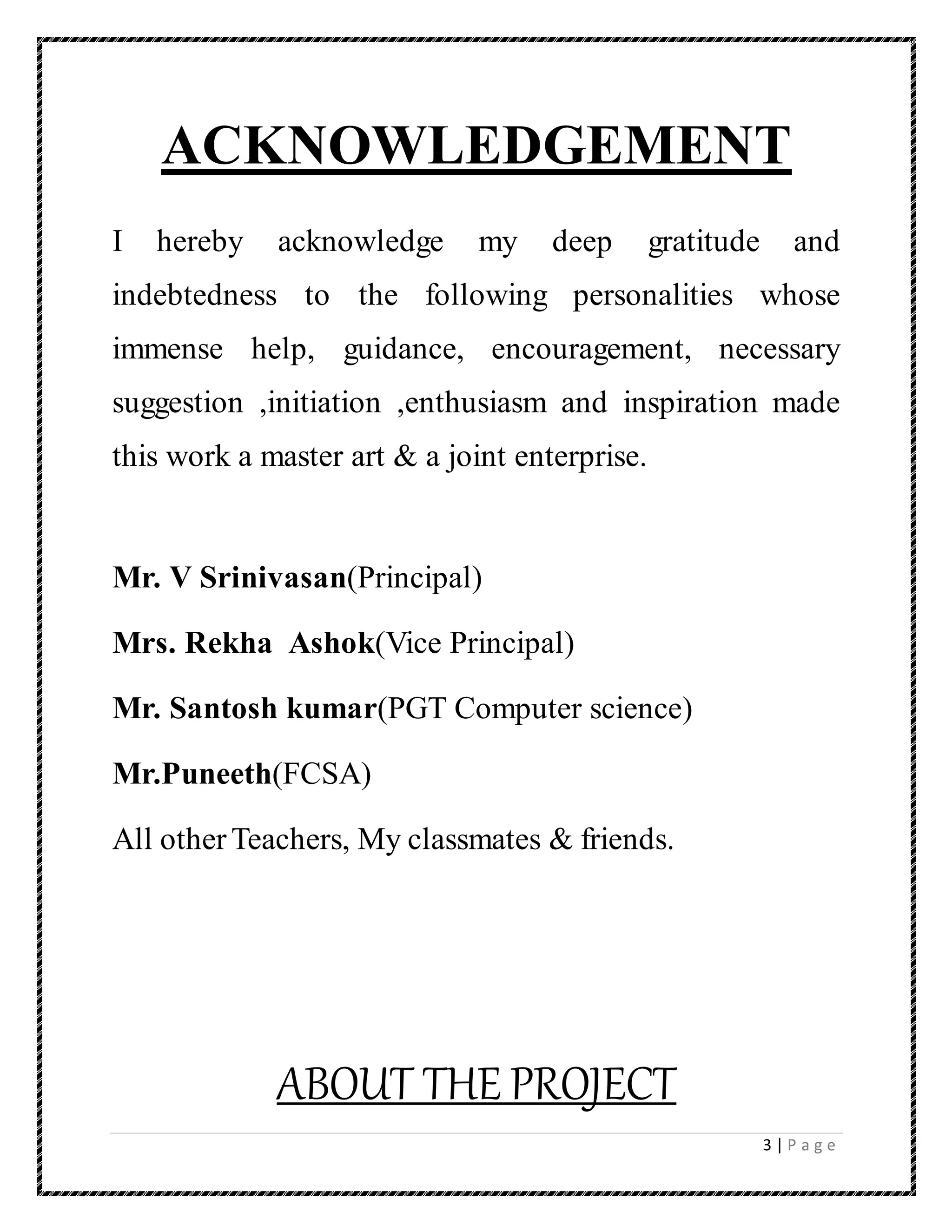 3 | P a g e
ACKNOWLEDGEMENT
I hereby acknowledge my deep gratitude and
indebtedness to the following personalities whose
immense help, guidance, encouragement, necessary
suggestion ,initiation ,enthusiasm and inspiration made
this work a master art & a joint enterprise.
Mr. V Srinivasan(Principal)
Mrs. Rekha Ashok(Vice Principal)
Mr. Santosh kumar(PGT Computer science)
Mr.Puneeth(FCSA)
All otherTeachers, My classmates & friends.
ABOUT THE PROJECT
 