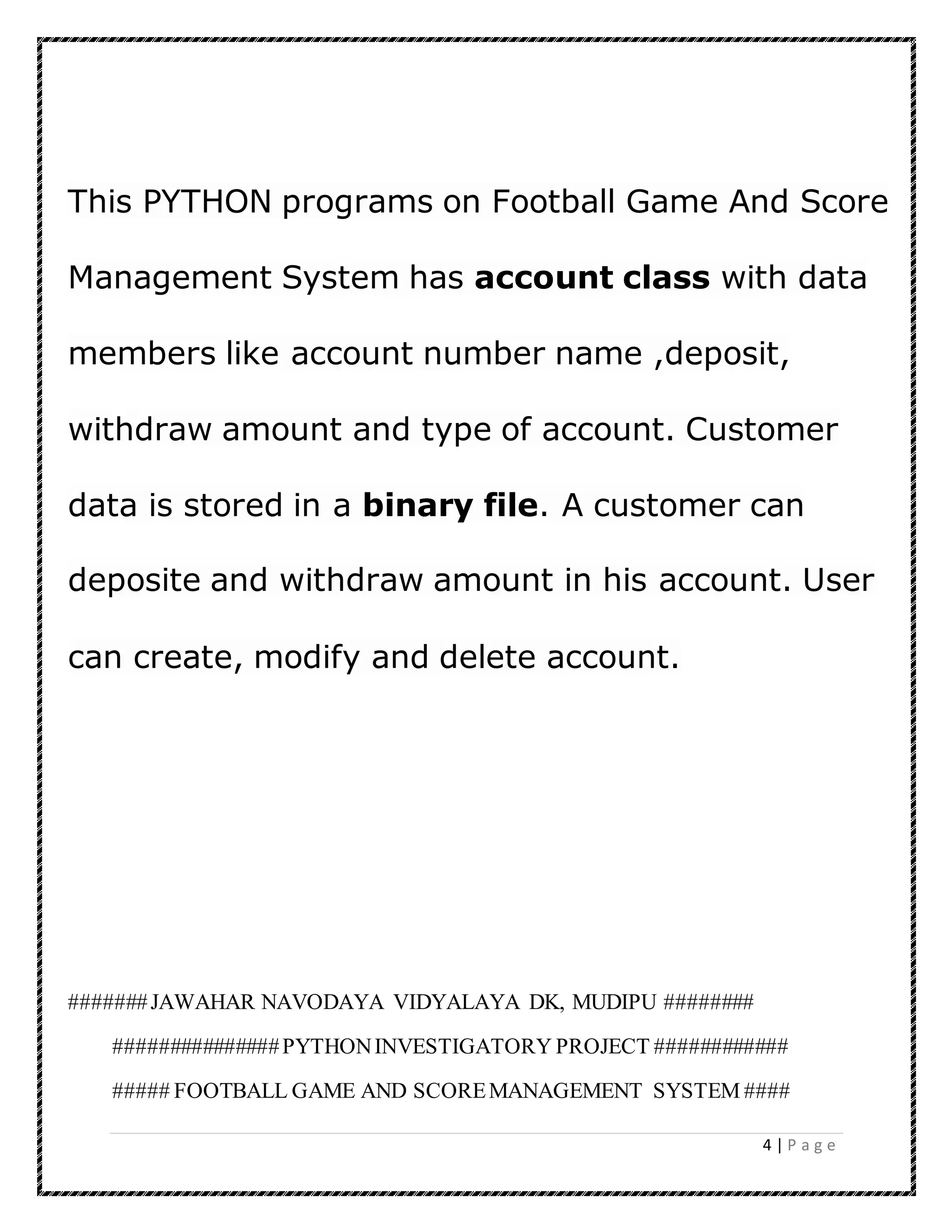 4 | P a g e
This PYTHON programs on Football Game And Score
Management System has account class with data
members like account number name ,deposit,
withdraw amount and type of account. Customer
data is stored in a binary file. A customer can
deposite and withdraw amount in his account. User
can create, modify and delete account.
#######JAWAHAR NAVODAYA VIDYALAYA DK, MUDIPU ########
###############PYTHONINVESTIGATORY PROJECT ############
##### FOOTBALL GAME AND SCOREMANAGEMENT SYSTEM ####
 