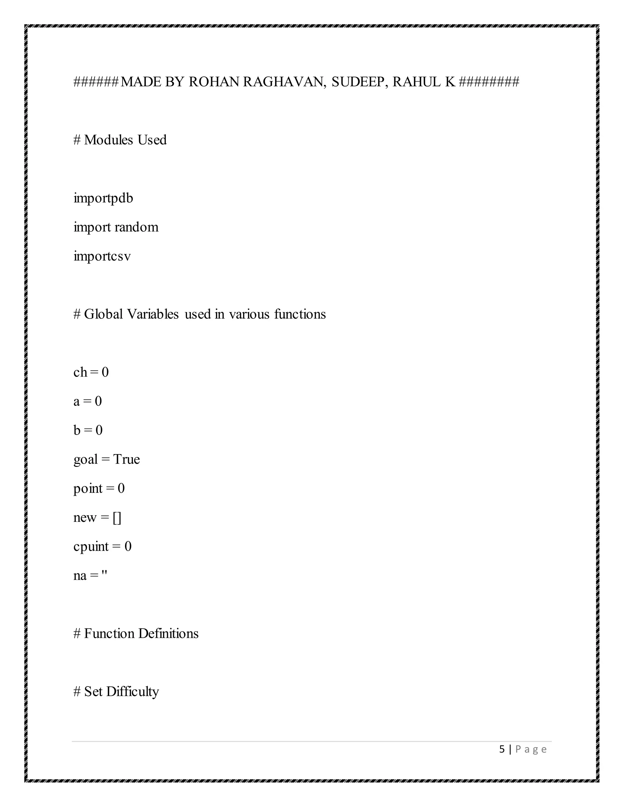 5 | P a g e
######MADE BY ROHAN RAGHAVAN, SUDEEP, RAHUL K ########
# Modules Used
importpdb
import random
importcsv
# Global Variables used in various functions
ch = 0
a = 0
b = 0
goal = True
point = 0
new = []
cpuint = 0
na = ''
# Function Definitions
# Set Difficulty
 