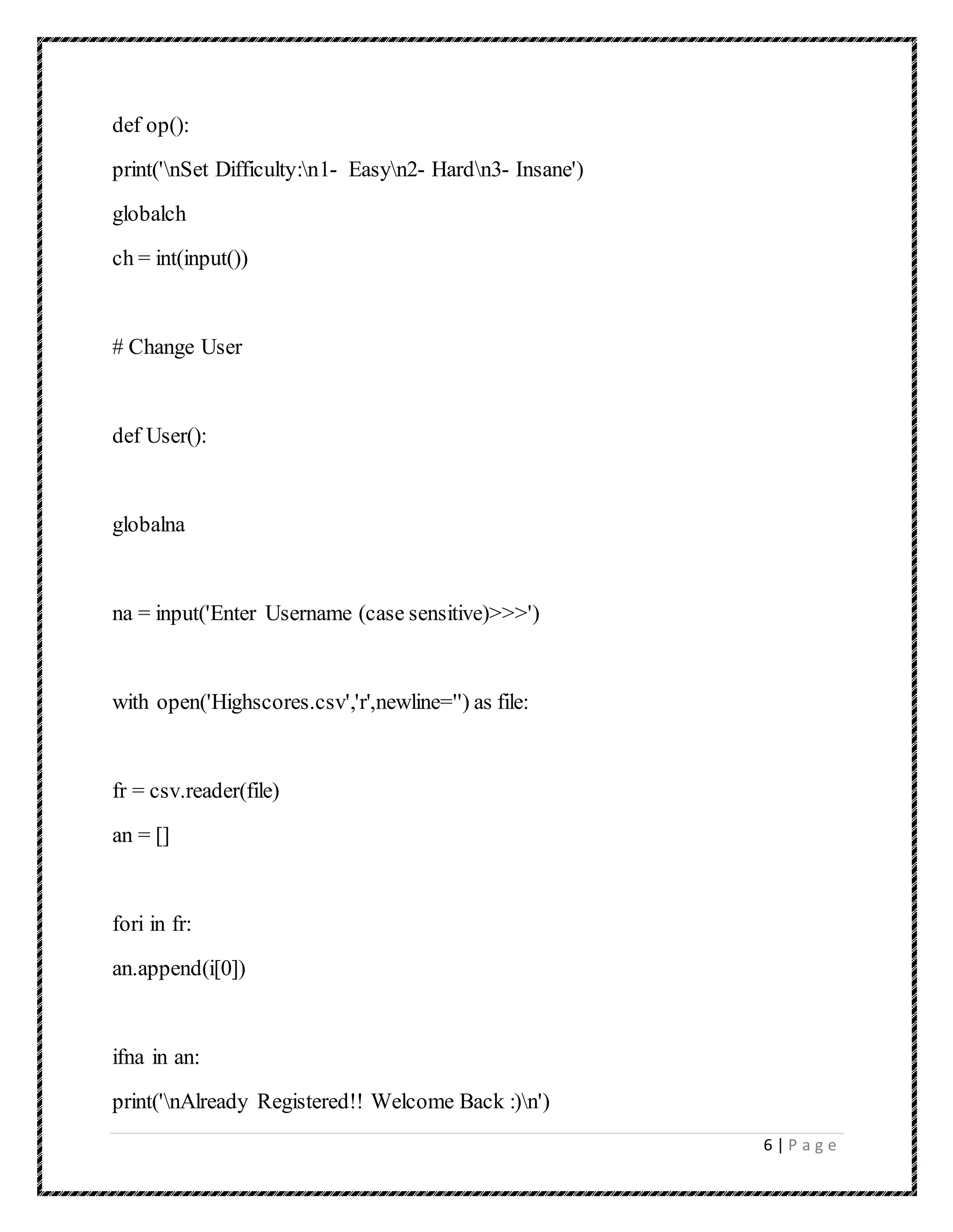 6 | P a g e
def op():
print('nSet Difficulty:n1- Easyn2- Hardn3- Insane')
globalch
ch = int(input())
# Change User
def User():
globalna
na = input('Enter Username (case sensitive)>>>')
with open('Highscores.csv','r',newline='') as file:
fr = csv.reader(file)
an = []
fori in fr:
an.append(i[0])
ifna in an:
print('nAlready Registered!! Welcome Back :)n')
 