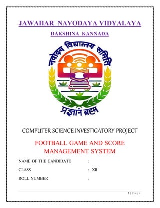 1 | P a g e
JAWAHAR NAVODAYA VIDYALAYA
DAKSHINA KANNADA
COMPUTER SCIENCE INVESTIGATORY PROJECT
FOOTBALL GAME AND SCORE
MANAGEMENT SYSTEM
NAME OF THE CANDIDATE :
CLASS : XII
ROLL NUMBER :
 