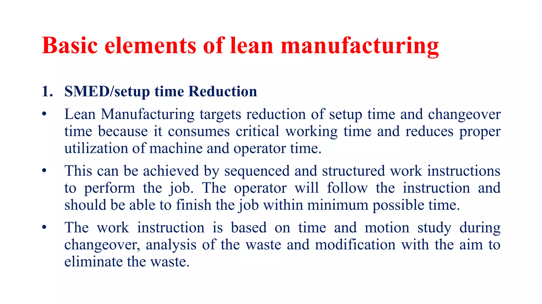 Basic elements of lean manufacturing
1. SMED/setup time Reduction
• Lean Manufacturing targets reduction of setup time and changeover
time because it consumes critical working time and reduces proper
utilization of machine and operator time.
• This can be achieved by sequenced and structured work instructions
to perform the job. The operator will follow the instruction and
should be able to finish the job within minimum possible time.
• The work instruction is based on time and motion study during
changeover, analysis of the waste and modification with the aim to
eliminate the waste.
 
