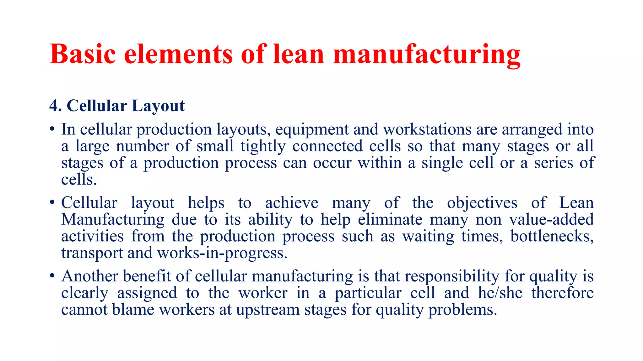 Basic elements of lean manufacturing
4. Cellular Layout
• In cellular production layouts, equipment and workstations are arranged into
a large number of small tightly connected cells so that many stages or all
stages of a production process can occur within a single cell or a series of
cells.
• Cellular layout helps to achieve many of the objectives of Lean
Manufacturing due to its ability to help eliminate many non value-added
activities from the production process such as waiting times, bottlenecks,
transport and works-in-progress.
• Another benefit of cellular manufacturing is that responsibility for quality is
clearly assigned to the worker in a particular cell and he/she therefore
cannot blame workers at upstream stages for quality problems.
 