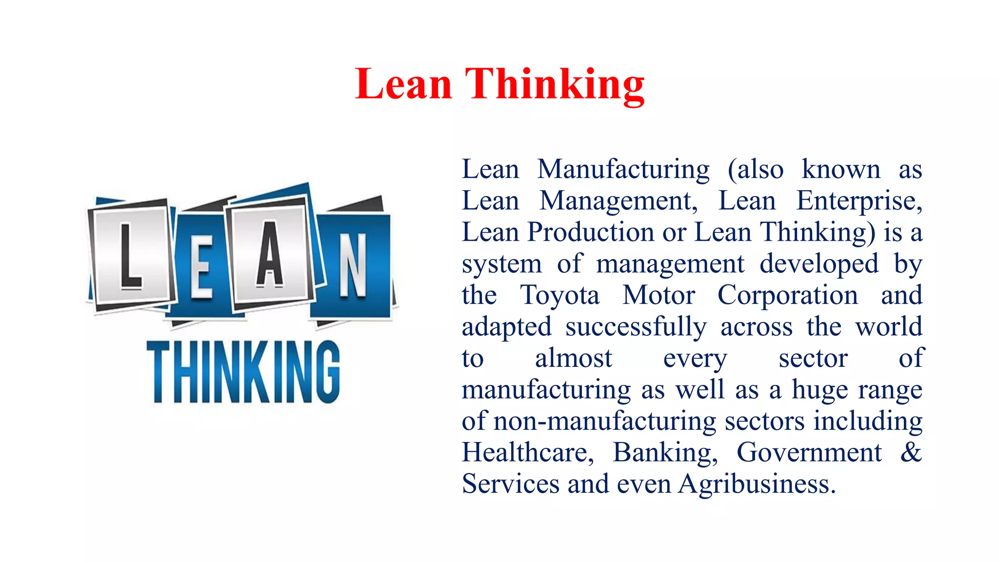 Lean Thinking
Lean Manufacturing (also known as
Lean Management, Lean Enterprise,
Lean Production or Lean Thinking) is a
system of management developed by
the Toyota Motor Corporation and
adapted successfully across the world
to almost every sector of
manufacturing as well as a huge range
of non-manufacturing sectors including
Healthcare, Banking, Government &
Services and even Agribusiness.
 