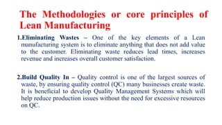 The Methodologies or core principles of
Lean Manufacturing
1.Eliminating Wastes – One of the key elements of a Lean
manufacturing system is to eliminate anything that does not add value
to the customer. Eliminating waste reduces lead times, increases
revenue and increases overall customer satisfaction.
2.Build Quality In – Quality control is one of the largest sources of
waste, by ensuring quality control (QC) many businesses create waste.
It is beneficial to develop Quality Management Systems which will
help reduce production issues without the need for excessive resources
on QC.
 