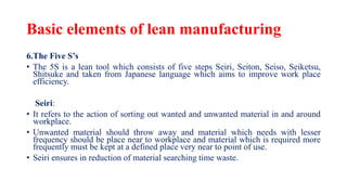 Basic elements of lean manufacturing
6.The Five S’s
• The 5S is a lean tool which consists of five steps Seiri, Seiton, Seiso, Seiketsu,
Shitsuke and taken from Japanese language which aims to improve work place
efficiency.
Seiri:
• It refers to the action of sorting out wanted and unwanted material in and around
workplace.
• Unwanted material should throw away and material which needs with lesser
frequency should be place near to workplace and material which is required more
frequently must be kept at a defined place very near to point of use.
• Seiri ensures in reduction of material searching time waste.
 