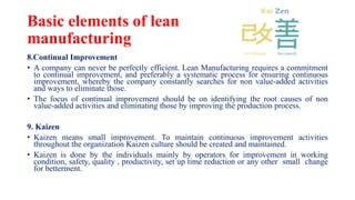 Basic elements of lean
manufacturing
8.Continual Improvement
• A company can never be perfectly efficient. Lean Manufacturing requires a commitment
to continual improvement, and preferably a systematic process for ensuring continuous
improvement, whereby the company constantly searches for non value-added activities
and ways to eliminate those.
• The focus of continual improvement should be on identifying the root causes of non
value-added activities and eliminating those by improving the production process.
9. Kaizen
• Kaizen means small improvement. To maintain continuous improvement activities
throughout the organization Kaizen culture should be created and maintained.
• Kaizen is done by the individuals mainly by operators for improvement in working
condition, safety, quality , productivity, set up time reduction or any other small change
for betterment.
 