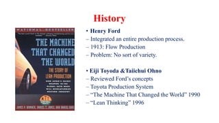 History
• Henry Ford
– Integrated an entire production process.
– 1913: Flow Production
– Problem: No sort of variety.
• Eiji Toyoda &Taiichui Ohno
– Reviewed Ford’s concepts
– Toyota Production System
– “The Machine That Changed the World” 1990
– “Lean Thinking” 1996
 