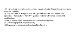 (viii) Increasing cropping intensity and land equivalent ratio through intercropping and
sequence cropping.
(ix) Safe utilization of marginal lands through alternate land use systems with
agriculture – horticulture – forestry – pasture systems with varied options and
combinations;
(x) Water harvesting for supplemental and off-season irrigation;
(xi) Maximizing agricultural productivity
(xii) Improving he socioeconomic status of the farmers.
 