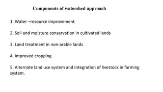 Components of watershed approach
1. Water –resource improvement
2. Soil and moisture conservation in cultivated lands
3. Land treatment in non-arable lands
4. Improved cropping
5. Alternate land use system and integration of livestock in farming
system.
 