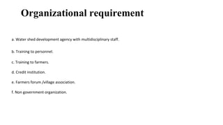 Organizational requirement
a. Water shed development agency with multidisciplinary staff.
b. Training to personnel.
c. Training to farmers.
d. Credit institution.
e. Farmers forum /village association.
f. Non government organization.
 