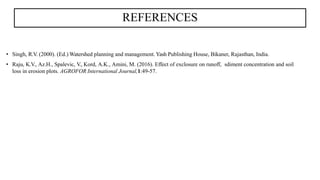 REFERENCES
• Singh, R.V. (2000). (Ed.) Watershed planning and management. Yash Publishing House, Bikaner, Rajasthan, India.
• Raju, K.V., Az.H., Spalevic, V., Kord, A.K., Amini, M. (2016). Effect of exclosure on runoff, sdiment concentration and soil
loss in erosion plots. AGROFOR International Journal,1:49-57.
 