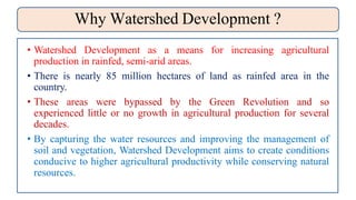 Why Watershed Development ?
• Watershed Development as a means for increasing agricultural
production in rainfed, semi-arid areas.
• There is nearly 85 million hectares of land as rainfed area in the
country.
• These areas were bypassed by the Green Revolution and so
experienced little or no growth in agricultural production for several
decades.
• By capturing the water resources and improving the management of
soil and vegetation, Watershed Development aims to create conditions
conducive to higher agricultural productivity while conserving natural
resources.
 